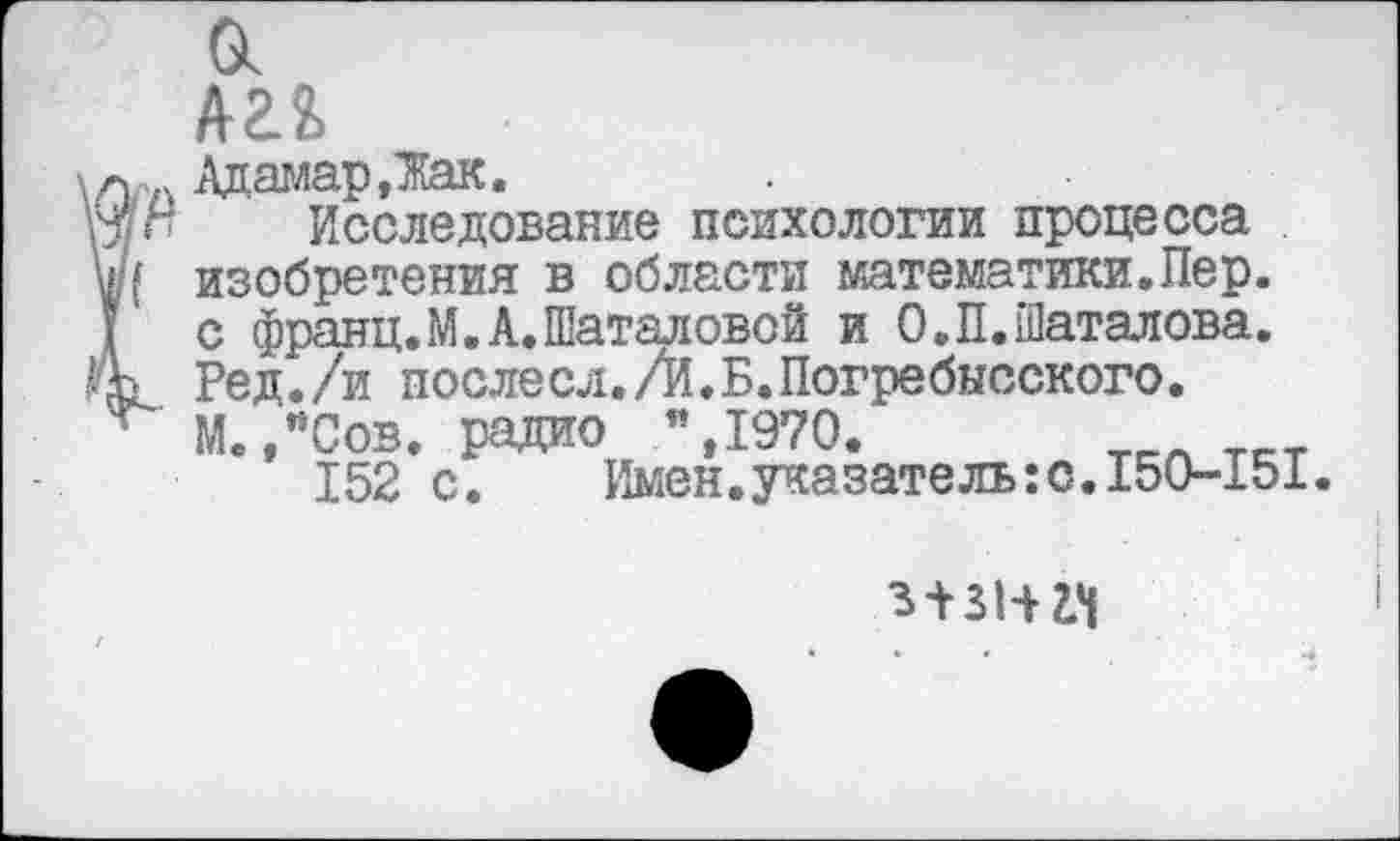 ﻿Й
лаг»
АдамарДак.
Исследование психологии процесса изобретения в области математики.Пер. с франц. М. А. Шаталовой и О.П.Шаталова. Ред./и послесл./й.Б.Погребысского.
М./Сов. радио ”,1970.
152 с. Имен.указатель:о.
150-151.
